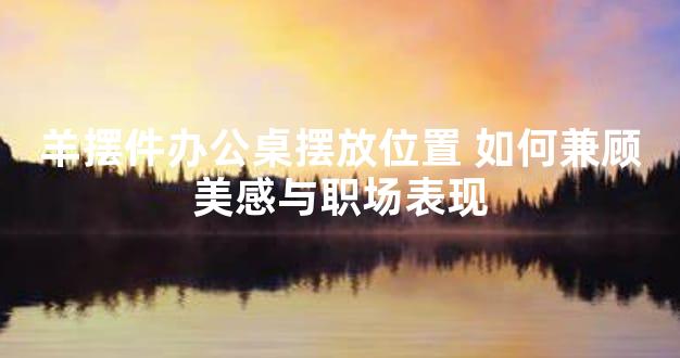 羊摆件办公桌摆放位置 如何兼顾美感与职场表现